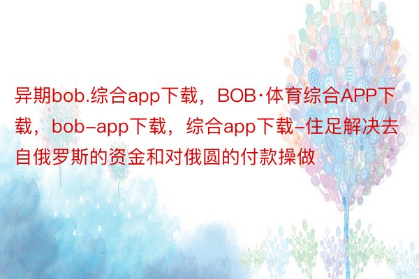 异期bob.综合app下载，BOB·体育综合APP下载，bob-app下载，综合app下载-住足解决去自俄罗斯的资金和对俄圆的付款操做