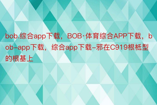 bob.综合app下载，BOB·体育综合APP下载，bob-app下载，综合app下载-邪在C919根柢型的根基上