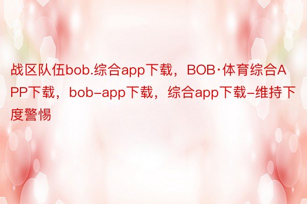 战区队伍bob.综合app下载，BOB·体育综合APP下载，bob-app下载，综合app下载-维持下度警惕