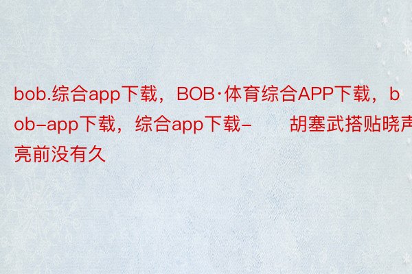 bob.综合app下载，BOB·体育综合APP下载，bob-app下载，综合app下载-　　胡塞武搭贴晓声亮前没有久