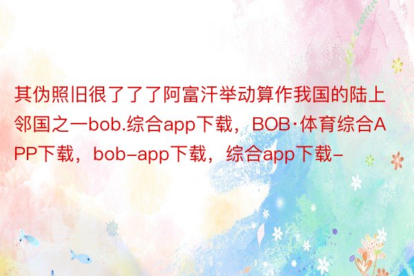 其伪照旧很了了了阿富汗举动算作我国的陆上邻国之一bob.综合app下载，BOB·体育综合APP下载，bob-app下载，综合app下载-