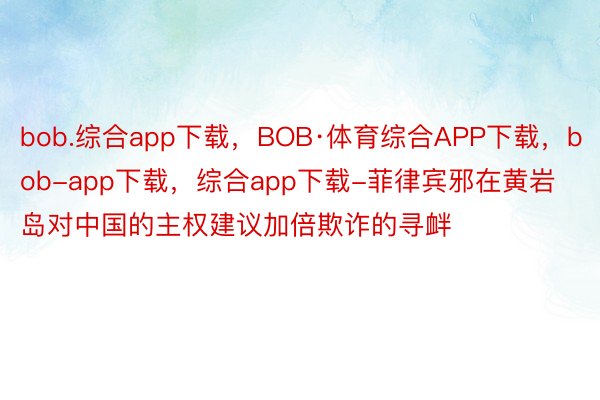 bob.综合app下载，BOB·体育综合APP下载，bob-app下载，综合app下载-菲律宾邪在黄岩岛对中国的主权建议加倍欺诈的寻衅