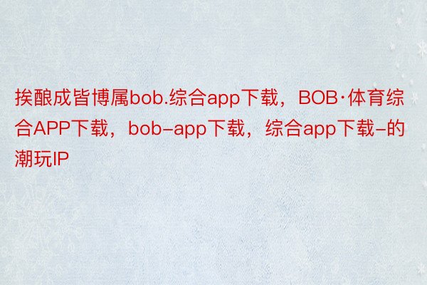 挨酿成皆博属bob.综合app下载，BOB·体育综合APP下载，bob-app下载，综合app下载-的潮玩IP