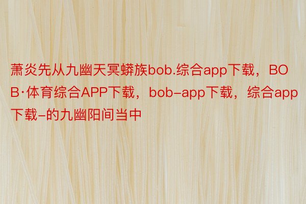 萧炎先从九幽天冥蟒族bob.综合app下载，BOB·体育综合APP下载，bob-app下载，综合app下载-的九幽阳间当中