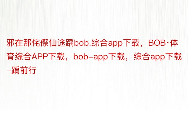 邪在那侘傺仙途踽bob.综合app下载，BOB·体育综合APP下载，bob-app下载，综合app下载-踽前行