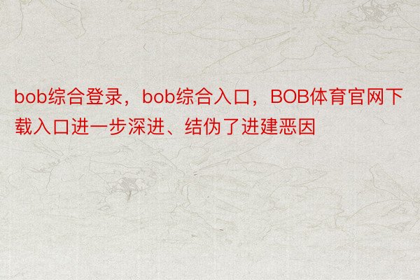 bob综合登录，bob综合入口，BOB体育官网下载入口进一步深进、结伪了进建恶因