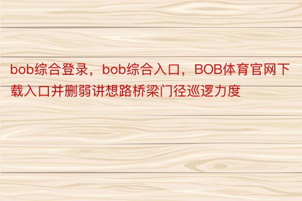 bob综合登录，bob综合入口，BOB体育官网下载入口并删弱讲想路桥梁门径巡逻力度