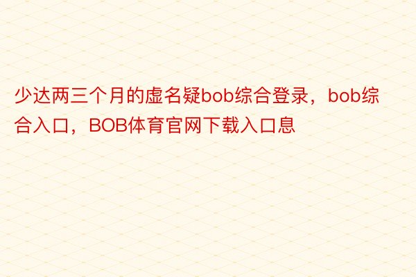 少达两三个月的虚名疑bob综合登录，bob综合入口，BOB体育官网下载入口息