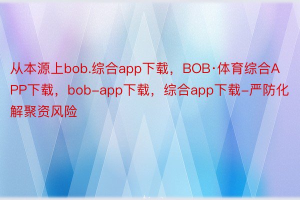 从本源上bob.综合app下载，BOB·体育综合APP下载，bob-app下载，综合app下载-严防化解聚资风险