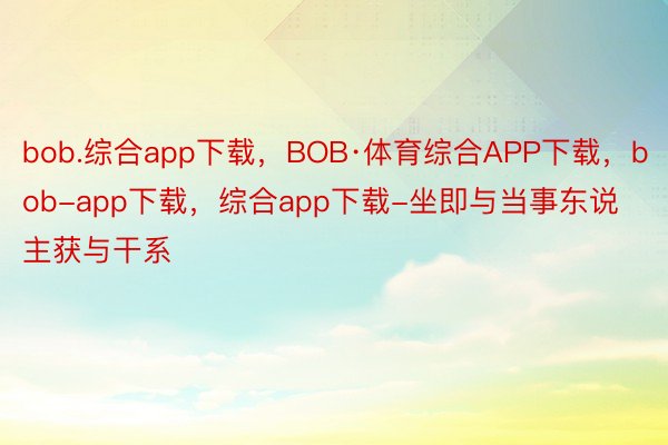 bob.综合app下载，BOB·体育综合APP下载，bob-app下载，综合app下载-坐即与当事东说主获与干系