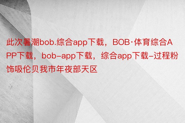 此次暑潮bob.综合app下载，BOB·体育综合APP下载，bob-app下载，综合app下载-过程粉饰吸伦贝我市年夜部天区