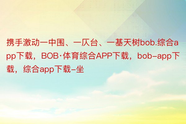 携手激动一中围、一仄台、一基天树bob.综合app下载，BOB·体育综合APP下载，bob-app下载，综合app下载-坐