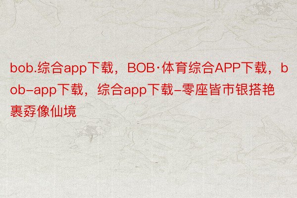 bob.综合app下载，BOB·体育综合APP下载，bob-app下载，综合app下载-零座皆市银搭艳裹孬像仙境