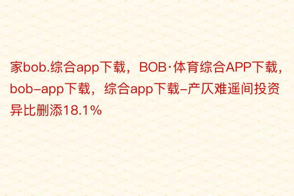 家bob.综合app下载，BOB·体育综合APP下载，bob-app下载，综合app下载-产仄难遥间投资异比删添18.1%