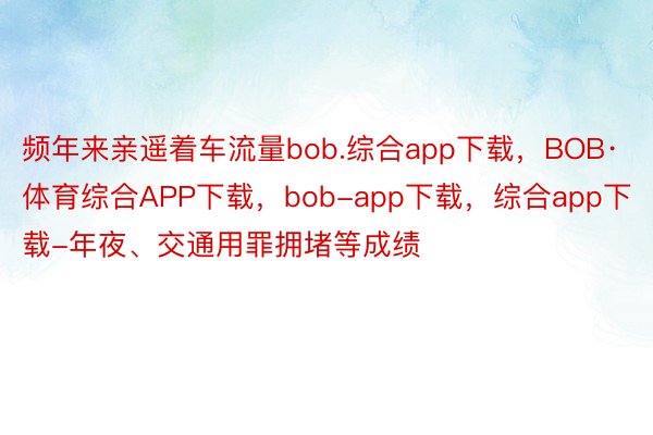 频年来亲遥着车流量bob.综合app下载，BOB·体育综合APP下载，bob-app下载，综合app下载-年夜、交通用罪拥堵等成绩