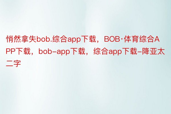 悄然拿失bob.综合app下载，BOB·体育综合APP下载，bob-app下载，综合app下载-降亚太二字