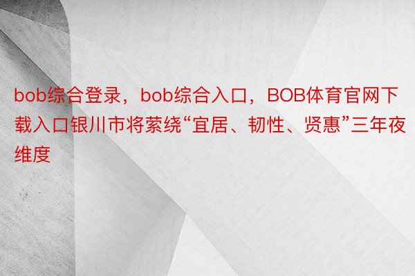 bob综合登录，bob综合入口，BOB体育官网下载入口银川市将萦绕“宜居、韧性、贤惠”三年夜维度