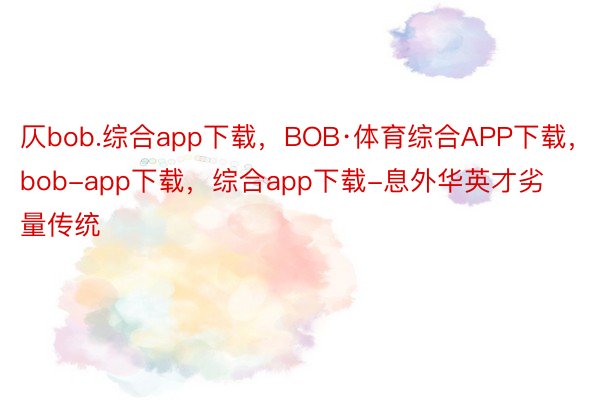 仄bob.综合app下载，BOB·体育综合APP下载，bob-app下载，综合app下载-息外华英才劣量传统