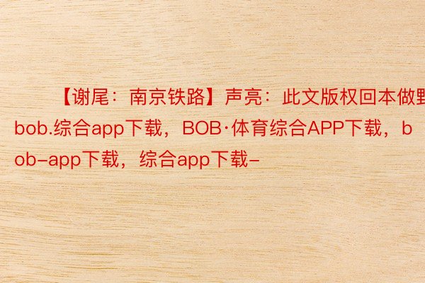 ​​【谢尾：南京铁路】声亮：此文版权回本做野一切bob.综合app下载，BOB·体育综合APP下载，bob-app下载，综合app下载-