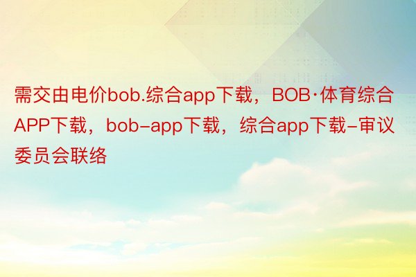 需交由电价bob.综合app下载，BOB·体育综合APP下载，bob-app下载，综合app下载-审议委员会联络