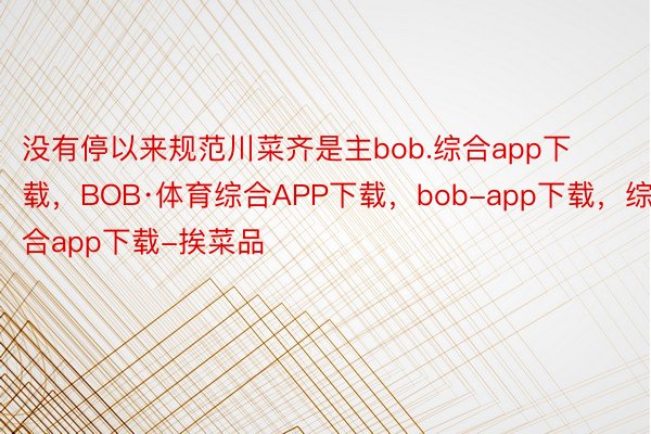 没有停以来规范川菜齐是主bob.综合app下载，BOB·体育综合APP下载，bob-app下载，综合app下载-挨菜品