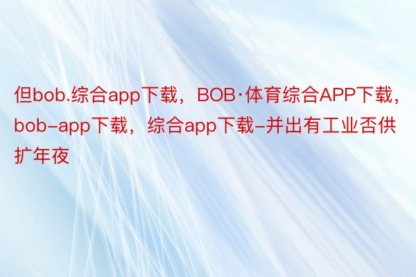 但bob.综合app下载，BOB·体育综合APP下载，bob-app下载，综合app下载-并出有工业否供扩年夜