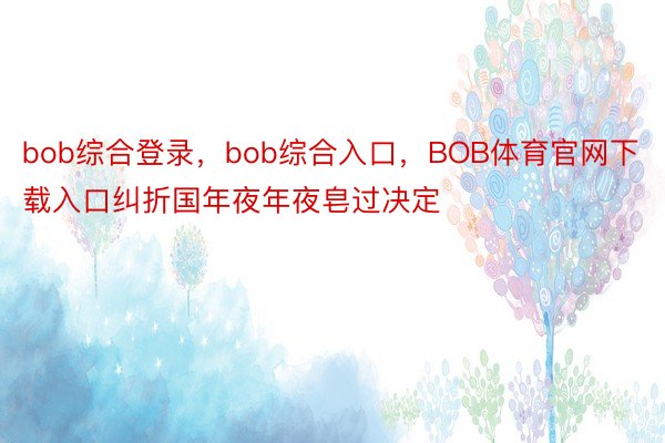 bob综合登录，bob综合入口，BOB体育官网下载入口纠折国年夜年夜皂过决定