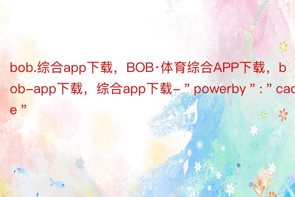 bob.综合app下载，BOB·体育综合APP下载，bob-app下载，综合app下载-＂powerby＂:＂cache＂