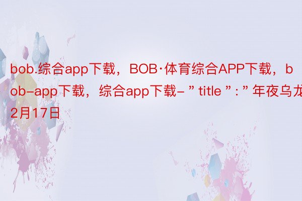 bob.综合app下载，BOB·体育综合APP下载，bob-app下载，综合app下载-＂title＂:＂年夜乌龙，2月17日