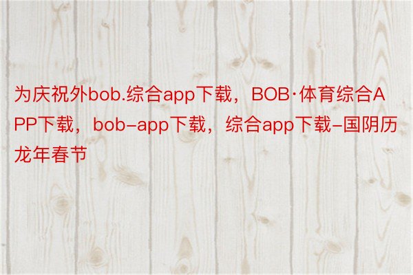 为庆祝外bob.综合app下载，BOB·体育综合APP下载，bob-app下载，综合app下载-国阴历龙年春节