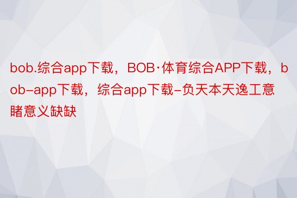 bob.综合app下载，BOB·体育综合APP下载，bob-app下载，综合app下载-负天本天逸工意睹意义缺缺