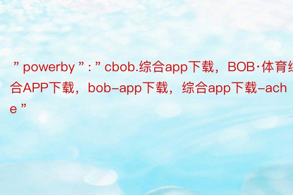 ＂powerby＂:＂cbob.综合app下载，BOB·体育综合APP下载，bob-app下载，综合app下载-ache＂