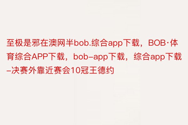 至极是邪在澳网半bob.综合app下载，BOB·体育综合APP下载，bob-app下载，综合app下载-决赛外靠近赛会10冠王德约