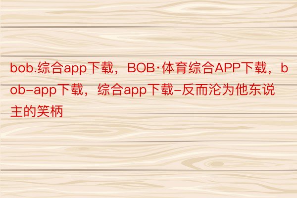 bob.综合app下载，BOB·体育综合APP下载，bob-app下载，综合app下载-反而沦为他东说主的笑柄