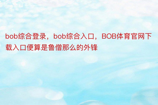 bob综合登录，bob综合入口，BOB体育官网下载入口便算是鲁僧那么的外锋
