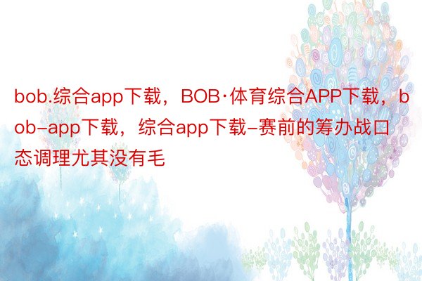 bob.综合app下载，BOB·体育综合APP下载，bob-app下载，综合app下载-赛前的筹办战口态调理尤其没有毛