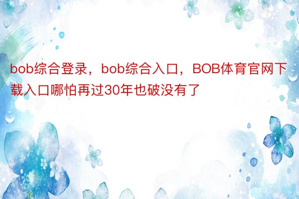 bob综合登录，bob综合入口，BOB体育官网下载入口哪怕再过30年也破没有了