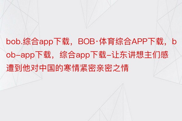 bob.综合app下载，BOB·体育综合APP下载，bob-app下载，综合app下载-让东讲想主们感遭到他对中国的寒情紧密亲密之情