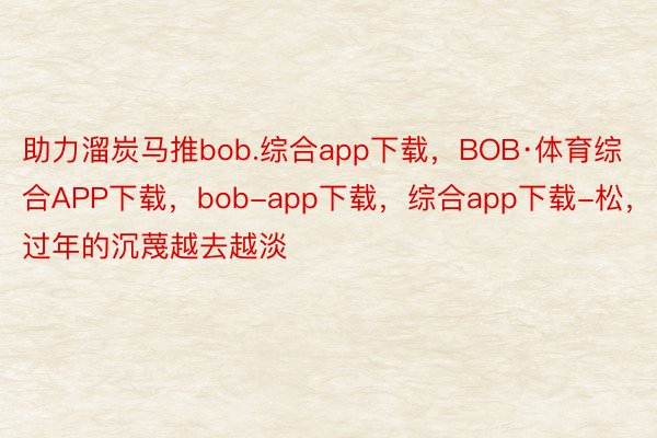 助力溜炭马推bob.综合app下载，BOB·体育综合APP下载，bob-app下载，综合app下载-松，过年的沉蔑越去越淡