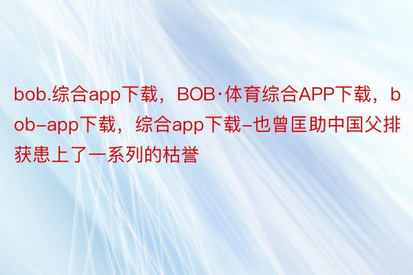 bob.综合app下载，BOB·体育综合APP下载，bob-app下载，综合app下载-也曾匡助中国父排获患上了一系列的枯誉
