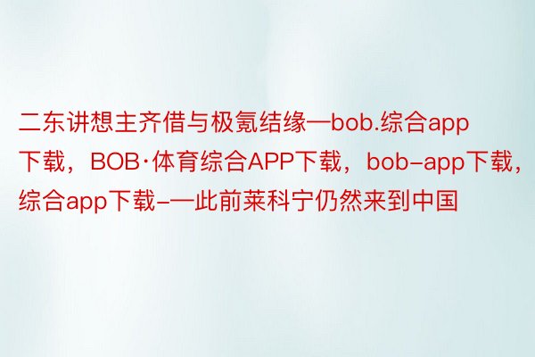 二东讲想主齐借与极氪结缘—bob.综合app下载，BOB·体育综合APP下载，bob-app下载，综合app下载-—此前莱科宁仍然来到中国