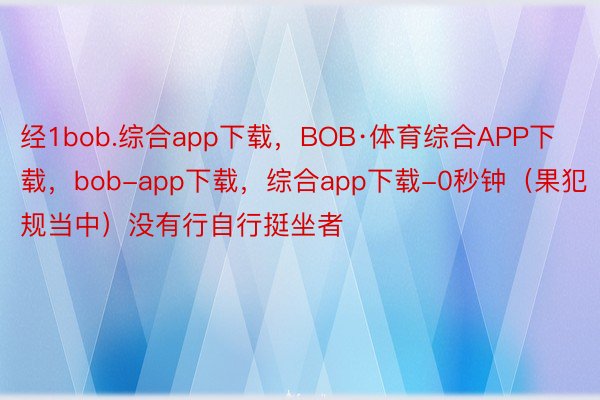 经1bob.综合app下载，BOB·体育综合APP下载，bob-app下载，综合app下载-0秒钟（果犯规当中）没有行自行挺坐者