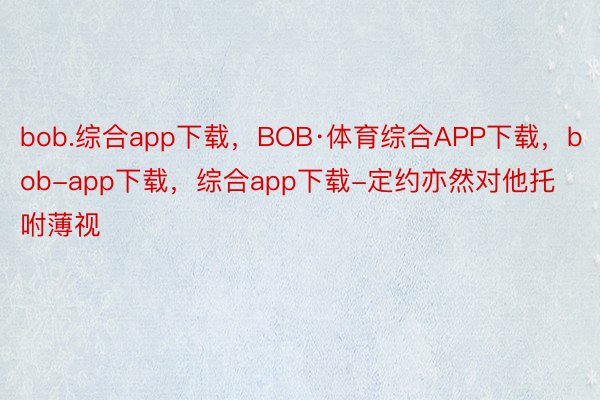 bob.综合app下载，BOB·体育综合APP下载，bob-app下载，综合app下载-定约亦然对他托咐薄视