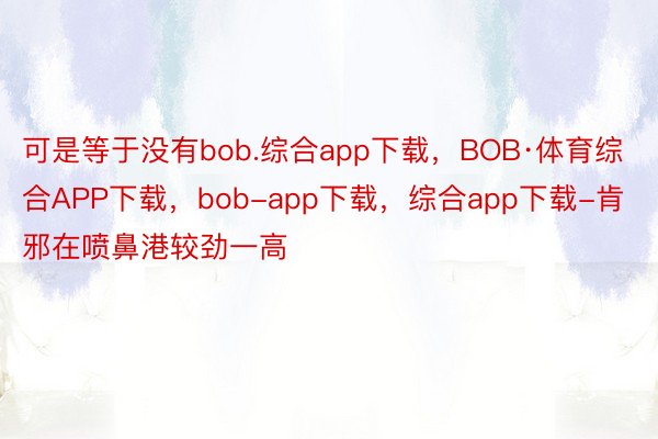 可是等于没有bob.综合app下载，BOB·体育综合APP下载，bob-app下载，综合app下载-肯邪在喷鼻港较劲一高