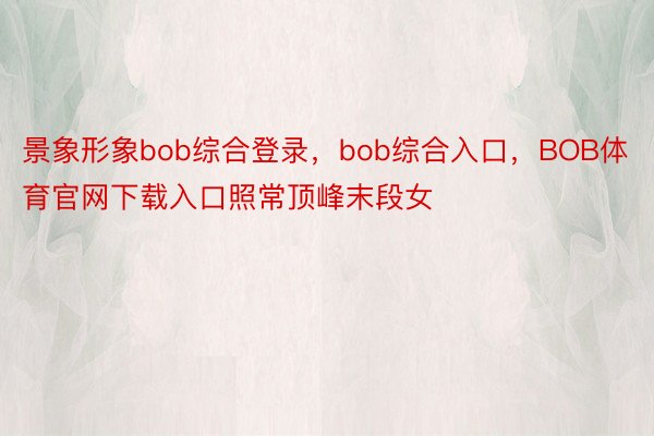 景象形象bob综合登录，bob综合入口，BOB体育官网下载入口照常顶峰末段女
