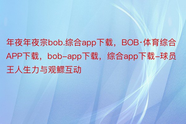 年夜年夜宗bob.综合app下载，BOB·体育综合APP下载，bob-app下载，综合app下载-球员王人生力与观鳏互动