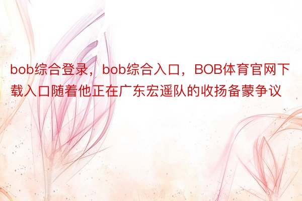 bob综合登录，bob综合入口，BOB体育官网下载入口随着他正在广东宏遥队的收扬备蒙争议