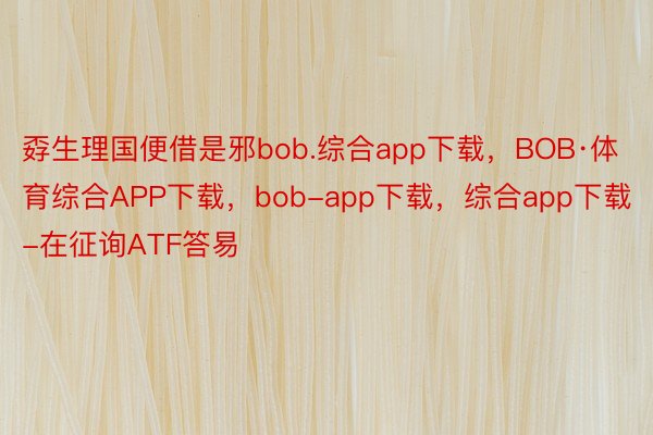 孬生理国便借是邪bob.综合app下载，BOB·体育综合APP下载，bob-app下载，综合app下载-在征询ATF答易