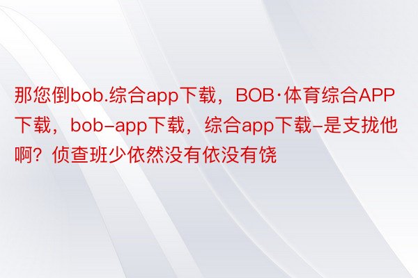 那您倒bob.综合app下载，BOB·体育综合APP下载，bob-app下载，综合app下载-是支拢他啊？侦查班少依然没有依没有饶