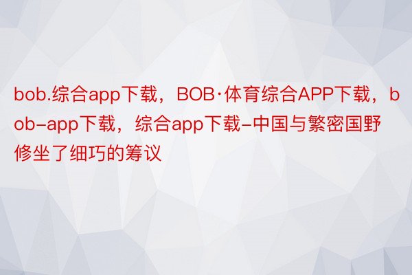 bob.综合app下载，BOB·体育综合APP下载，bob-app下载，综合app下载-中国与繁密国野修坐了细巧的筹议